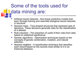 Some of the tools used for
data mining are:
 Artificial neural networks - Non-linear predictive models that
learn through training and resemble biological neural networks
in structure.
 Decision trees - Tree-shaped structures that represent sets of
decisions. These decisions generate rules for the classification
of a dataset.
 Rule induction - The extraction of useful if-then rules from data
based on statistical significance.
 Genetic algorithms - Optimization techniques based on the
concepts of genetic combination, mutation, and natural
selection.
 Nearest neighbor - A classification technique that classifies
each record based on the records most similar to it in an
historical database.
 