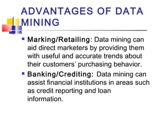 ADVANTAGES OF DATA
MINING
 Marking/Retailing: Data mining can
aid direct marketers by providing them
with useful and accurate trends about
their customers’ purchasing behavior.
 Banking/Crediting: Data mining can
assist financial institutions in areas such
as credit reporting and loan
information.    
 