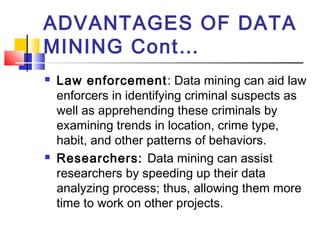 ADVANTAGES OF DATA
MINING Cont…
 Law enforcement: Data mining can aid law
enforcers in identifying criminal suspects as
well as apprehending these criminals by
examining trends in location, crime type,
habit, and other patterns of behaviors.
 Researchers: Data mining can assist
researchers by speeding up their data
analyzing process; thus, allowing them more
time to work on other projects.   
 