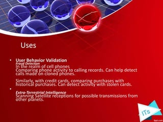 • User Behavior Validation
Fraud Detection
In the realm of cell phones
Comparing phone activity to calling records. Can help detect
calls made on cloned phones.
Similarly, with credit cards, comparing purchases with
historical purchases. Can detect activity with stolen cards.
•
Extra-Terrestrial Intelligence
Scanning Satellite receptions for possible transmissions from
other planets.
Uses
 