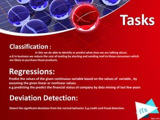 Classification :
In this we do able to identify or predict what class we are talking about.
e.G in business we reduce the cost of mailing by electing and sending mail to those consumers which
are likely to purchase those products.
Regressions:
Predict the values of the given continuous variable based on the values of variable , by
assuming the given linear or nonlinear values.
e.g predicting the predict the financial status of company by data mining of last few years
Deviation Detection:
Detect the significant deviation from the normal behavior. E.g credit card fraud detection.
 