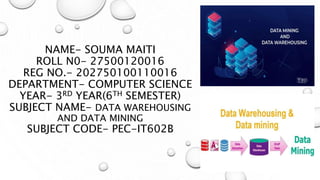 NAME- SOUMA MAITI
ROLL N0- 27500120016
REG NO.- 202750100110016
DEPARTMENT- COMPUTER SCIENCE
YEAR- 3RD YEAR(6TH SEMESTER)
SUBJECT NAME- DATA WAREHOUSING
AND DATA MINING
SUBJECT CODE- PEC-IT602B
 