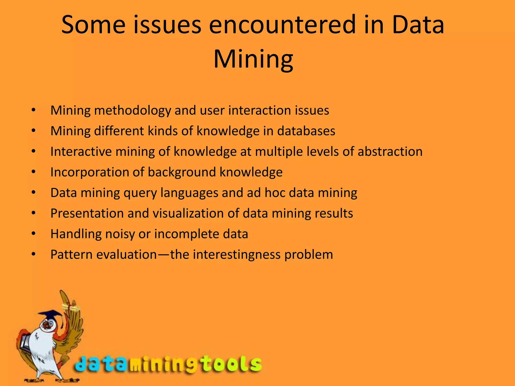 Some issues encountered in Data MiningMining methodology and user interaction issuesMining different kinds of knowledge in databasesInteractive mining of knowledge at multiple levels of abstractionIncorporation of background knowledgeData mining query languages and ad hoc data miningPresentation and visualization of data mining resultsHandling noisy or incomplete dataPattern evaluation—the interestingness problem