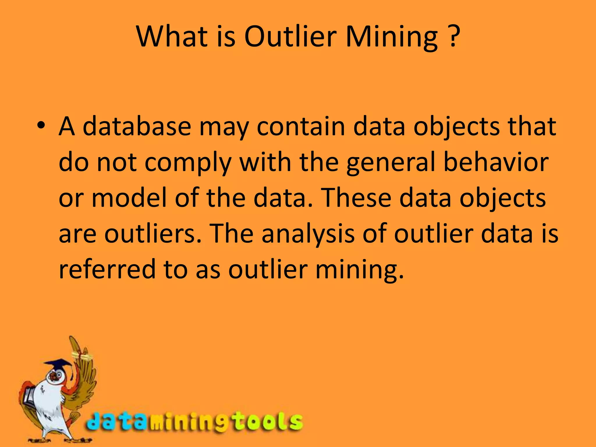 What is Outlier Mining ?A database may contain data objects that do not comply with the general behavior or model of the data. These data objects are outliers. The analysis of outlier data is referred to as outlier mining.