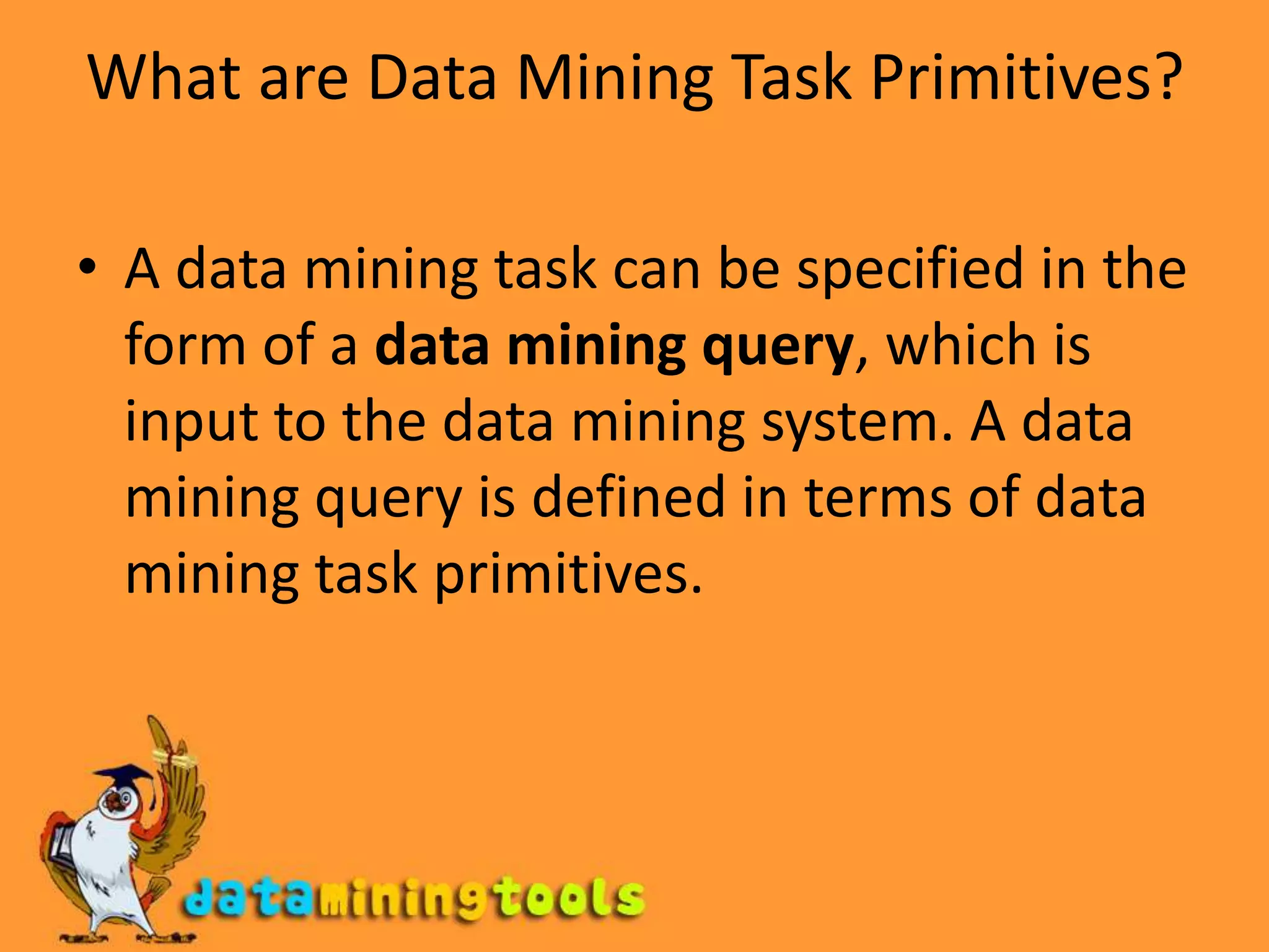 What are Data Mining Task Primitives?A data mining task can be specified in the form of a data mining query, which is input to the data mining system. A data mining query is defined in terms of data mining task primitives.