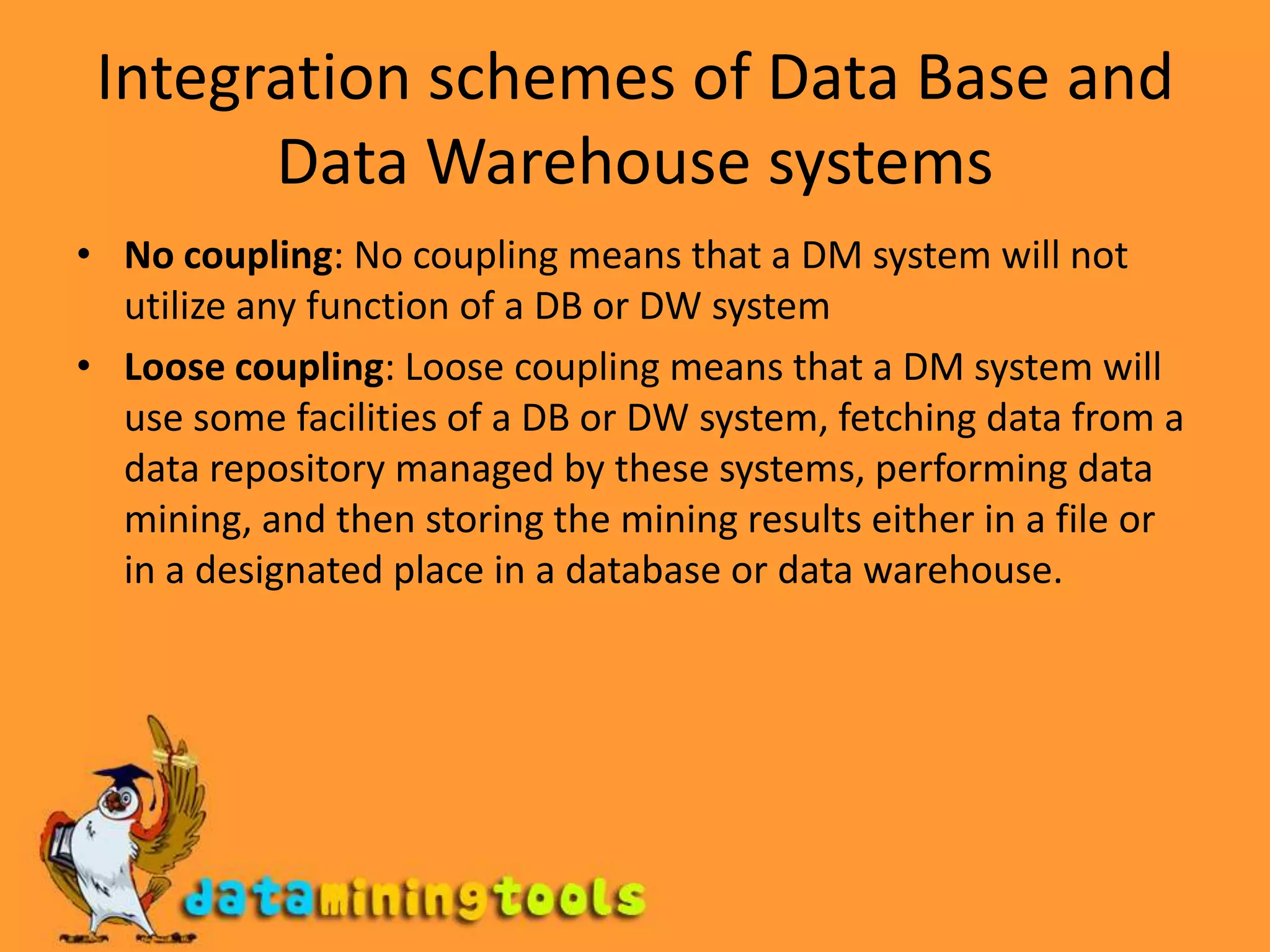 Integration schemes of Data Base and Data Warehouse systemsNo coupling: No coupling means that a DM system will not utilize any function of a DB or DW system Loose coupling: Loose coupling means that a DM system will use some facilities of a DB or DW system, fetching data from a data repository managed by these systems, performing data mining, and then storing the mining results either in a file or in a designated place in a database or data warehouse.