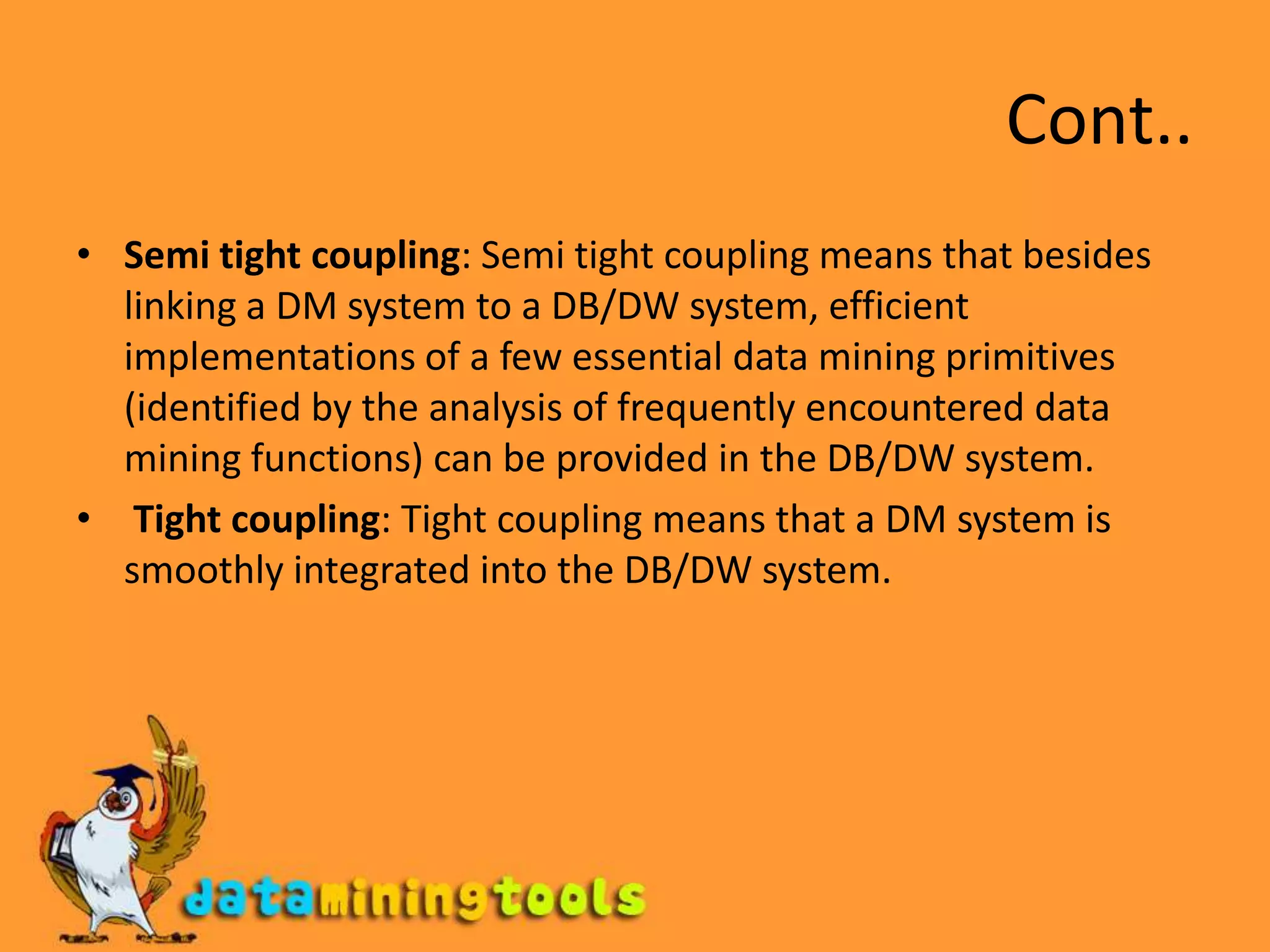 Cont..Semi tight coupling: Semi tight coupling means that besides linking a DM system to a DB/DW system, efficient implementations of a few essential data mining primitives (identified by the analysis of frequently encountered data mining functions) can be provided in the DB/DW system.Tight coupling: Tight coupling means that a DM system is smoothly integrated into the DB/DW system.