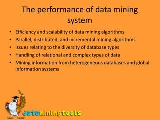 The performance of data mining systemEfficiency and scalability of data mining algorithmsParallel, distributed, and incremental mining algorithmsIssues relating to the diversity of database typesHandling of relational and complex types of dataMining information from heterogeneous databases and global information systems