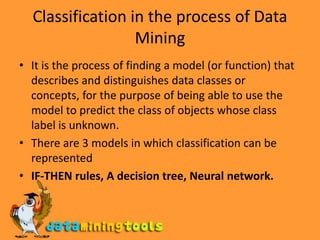 Classification in the process of Data MiningIt is the process of finding a model (or function) that describes and distinguishes data classes or concepts, for the purpose of being able to use the model to predict the class of objects whose class label is unknown.There are 3 models in which classification can be representedIF-THEN rules, A decision tree, Neural network.