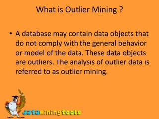 What is Outlier Mining ?A database may contain data objects that do not comply with the general behavior or model of the data. These data objects are outliers. The analysis of outlier data is referred to as outlier mining.