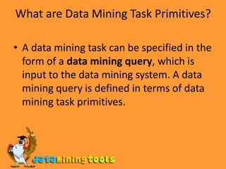 What are Data Mining Task Primitives?A data mining task can be specified in the form of a data mining query, which is input to the data mining system. A data mining query is defined in terms of data mining task primitives.