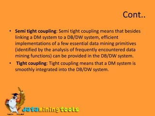 Cont..Semi tight coupling: Semi tight coupling means that besides linking a DM system to a DB/DW system, efficient implementations of a few essential data mining primitives (identified by the analysis of frequently encountered data mining functions) can be provided in the DB/DW system.Tight coupling: Tight coupling means that a DM system is smoothly integrated into the DB/DW system.