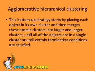 Agglomerative hierarchical clusteringThis bottom-up strategy starts by placing each object in its own cluster and then merges these atomic clusters into larger and larger clusters, until all of the objects are in a single cluster or until certain termination conditions are satisfied.