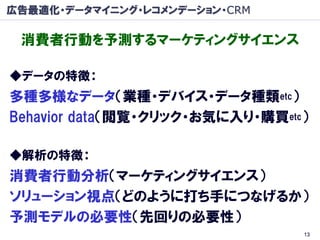 広告最適化・データマイニング・レコメンデーション・CRM

 消費者行動を予測するマーケティングサイエンス

◆データの特徴：
多種多様なデータ（業種・デバイス・データ種類etc）
Behavior data（閲覧・クリック・お気に入り・購買etc）

◆解析の特徴：
消費者行動分析（マーケティングサイエンス）
ソリューション視点（どのように打ち手につなげるか）
予測モデルの必要性（先回りの必要性）
                                 13
 