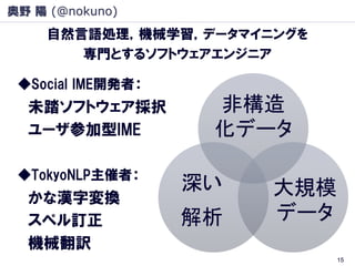 奥野 陽 (@nokuno)
     自然言語処理，機械学習，データマイニングを
        専門とするソフトウェアエンジニア

 ◆Social IME開発者：
  未踏ソフトウェア採択        非構造
  ユーザ参加型IME         化データ

 ◆TokyoNLP主催者：
                   深い   大規模
  かな漢字変換
  スペル訂正            解析   データ
  機械翻訳
                              15
 