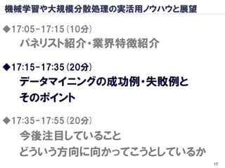 機械学習や大規模分散処理の実活用ノウハウと展望

◆17:05-17:15(10分)
   パネリスト紹介・業界特徴紹介

◆17:15-17:35(20分)
   データマイニングの成功例・失敗例と
   そのポイント
◆17:35-17:55(20分)
   今後注目していること
   どういう方向に向かってこうとしているか
                          17
 