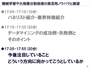 機械学習や大規模分散処理の実活用ノウハウと展望

◆17:05-17:15(10分)
   パネリスト紹介・業界特徴紹介

◆17:15-17:35(20分)
   データマイニングの成功例・失敗例と
   そのポイント
◆17:35-17:55(20分)
   今後注目していること
   どういう方向に向かってこうとしているか
                          18
 