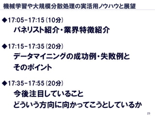 機械学習や大規模分散処理の実活用ノウハウと展望

◆17:05-17:15(10分)
   パネリスト紹介・業界特徴紹介

◆17:15-17:35(20分)
   データマイニングの成功例・失敗例と
   そのポイント
◆17:35-17:55(20分)
   今後注目していること
   どういう方向に向かってこうとしているか
                          23
 