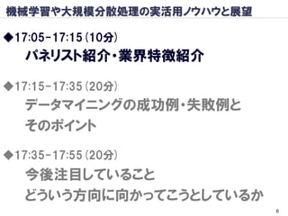 機械学習や大規模分散処理の実活用ノウハウと展望

◆17:05-17:15(10分)
   パネリスト紹介・業界特徴紹介

◆17:15-17:35(20分)
   データマイニングの成功例・失敗例と
   そのポイント
◆17:35-17:55(20分)
   今後注目していること
   どういう方向に向かってこうとしているか
                          6
 