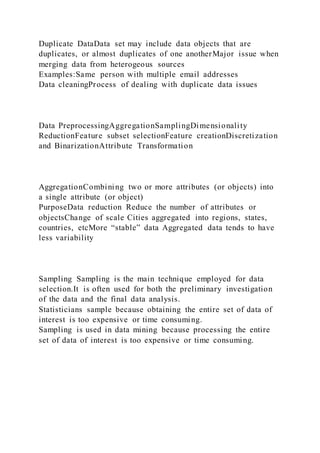 Duplicate DataData set may include data objects that are
duplicates, or almost duplicates of one anotherMajor issue when
merging data from heterogeous sources
Examples:Same person with multiple email addresses
Data cleaningProcess of dealing with duplicate data issues
Data PreprocessingAggregationSamplingDimensionality
ReductionFeature subset selectionFeature creationDiscretization
and BinarizationAttribute Transformation
AggregationCombining two or more attributes (or objects) into
a single attribute (or object)
PurposeData reduction Reduce the number of attributes or
objectsChange of scale Cities aggregated into regions, states,
countries, etcMore “stable” data Aggregated data tends to have
less variability
Sampling Sampling is the main technique employed for data
selection.It is often used for both the preliminary investigation
of the data and the final data analysis.
Statisticians sample because obtaining the entire set of data of
interest is too expensive or time consuming.
Sampling is used in data mining because processing the entire
set of data of interest is too expensive or time consuming.
 
