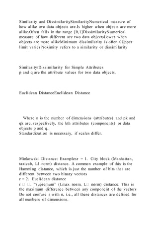Similarity and DissimilaritySimilarityNumerical measure of
how alike two data objects are.Is higher when objects are more
alike.Often falls in the range [0,1]DissimilarityNumerical
measure of how different are two data objectsLower when
objects are more alikeMinimum dissimilarity is often 0Upper
limit variesProximity refers to a similarity or dissimilarity
Similarity/Dissimilarity for Simple Attributes
p and q are the attribute values for two data objects.
Euclidean DistanceEuclidean Distance
Where n is the number of dimensions (attributes) and pk and
qk are, respectively, the kth attributes (components) or data
objects p and q.
Standardization is necessary, if scales differ.
Minkowski Distance: Examplesr = 1. City block (Manhattan,
taxicab, L1 norm) distance. A common example of this is the
Hamming distance, which is just the number of bits that are
different between two binary vectors
r = 2. Euclidean distance
the maximum difference between any component of the vectors
Do not confuse r with n, i.e., all these distances are defined for
all numbers of dimensions.
 