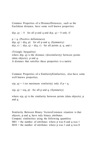 Common Properties of a DistanceDistances, such as the
Euclidean distance, have some well known properties.
p = q. (Positive definiteness)
d(p, q) = d(q, p) for all p and q. (Symmetry)
(Triangle Inequality)
where d(p, q) is the distance (dissimilarity) between points
(data objects), p and q.
A distance that satisfies these properties is a metric
Common Properties of a SimilaritySimilarities, also have some
well known properties.
s(p, q) = 1 (or maximum similarity) only if p = q.
s(p, q) = s(q, p) for all p and q. (Symmetry)
where s(p, q) is the similarity between points (data objects), p
and q.
Similarity Between Binary VectorsCommon situation is that
objects, p and q, have only binary attributes
Compute similarities using the following quantities
M01 = the number of attributes where p was 0 and q was 1
M10 = the number of attributes where p was 1 and q was 0
 
