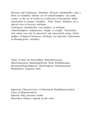 Discrete and Continuous Attributes Discrete AttributeHas only a
finite or countably infinite set of valuesExamples: zip codes,
counts, or the set of words in a collection of documents Often
represented as integer variables. Note: binary attributes are a
special case of discrete attributes
Continuous AttributeHas real numbers as attribute
valuesExamples: temperature, height, or weight. Practically,
real values can only be measured and represented using a finite
number of digits.Continuous attributes are typically represented
as floating-point variables.
Types of data sets RecordData MatrixDocument
DataTransaction DataGraphWorld Wide WebMolecular
StructuresOrderedSpatial DataTemporal DataSequential
DataGenetic Sequence Data
Important Characteristics of Structured DataDimensionality
Curse of Dimensionality
Sparsity Only presence counts
Resolution Patterns depend on the scale
 