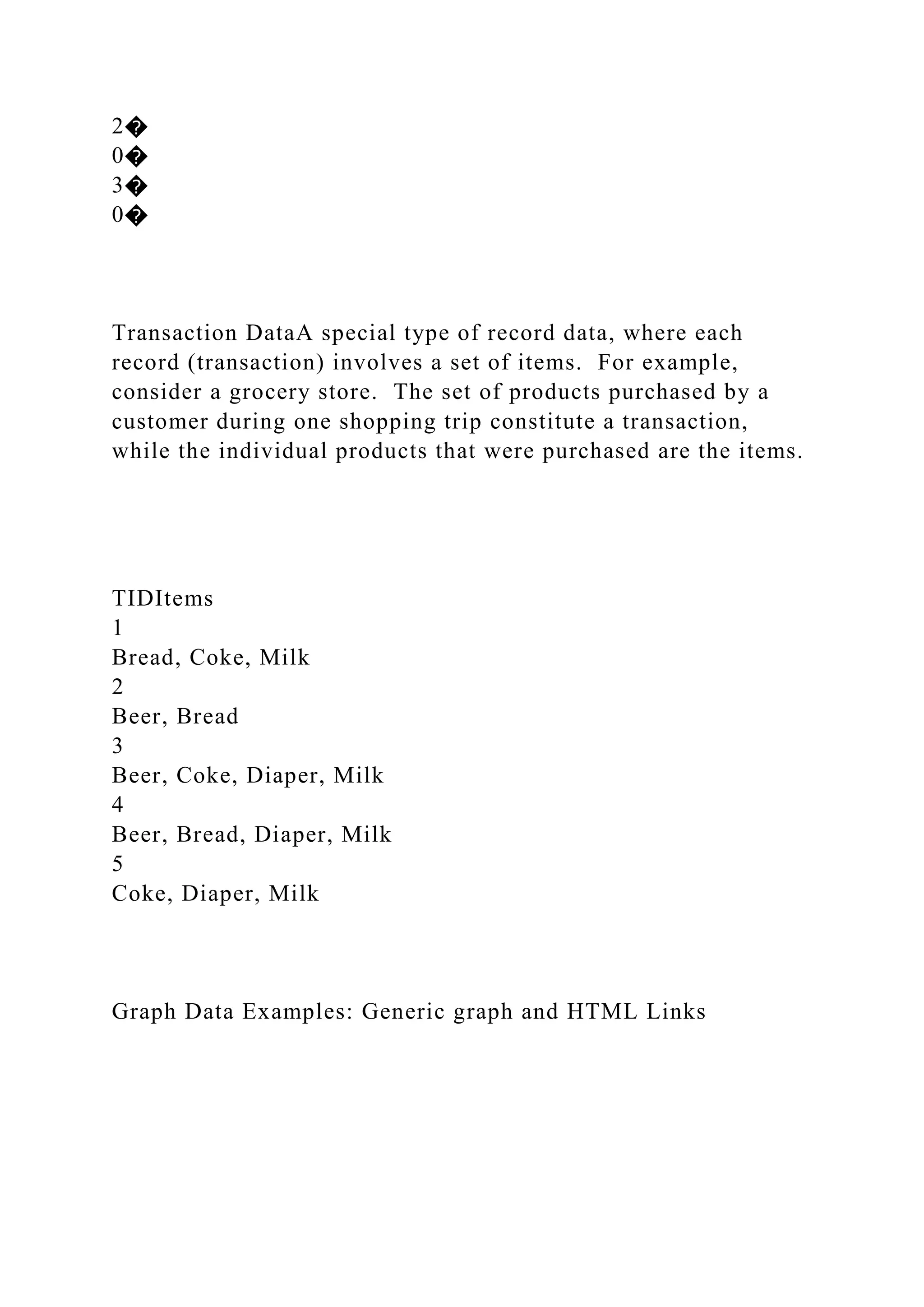 2�
0�
3�
0�
Transaction DataA special type of record data, where each
record (transaction) involves a set of items. For example,
consider a grocery store. The set of products purchased by a
customer during one shopping trip constitute a transaction,
while the individual products that were purchased are the items.
TIDItems
1
Bread, Coke, Milk
2
Beer, Bread
3
Beer, Coke, Diaper, Milk
4
Beer, Bread, Diaper, Milk
5
Coke, Diaper, Milk
Graph Data Examples: Generic graph and HTML Links
 