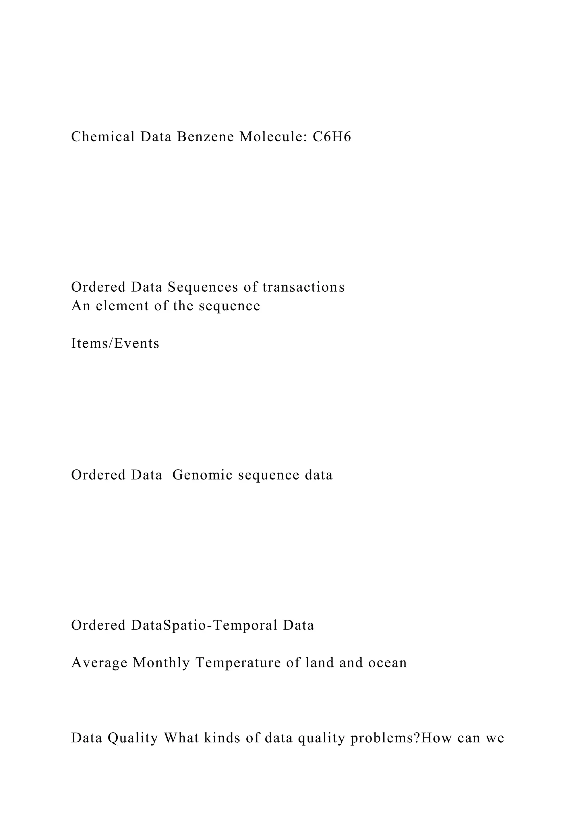 Chemical Data Benzene Molecule: C6H6
Ordered Data Sequences of transactions
An element of the sequence
Items/Events
Ordered Data Genomic sequence data
Ordered DataSpatio-Temporal Data
Average Monthly Temperature of land and ocean
Data Quality What kinds of data quality problems?How can we
 