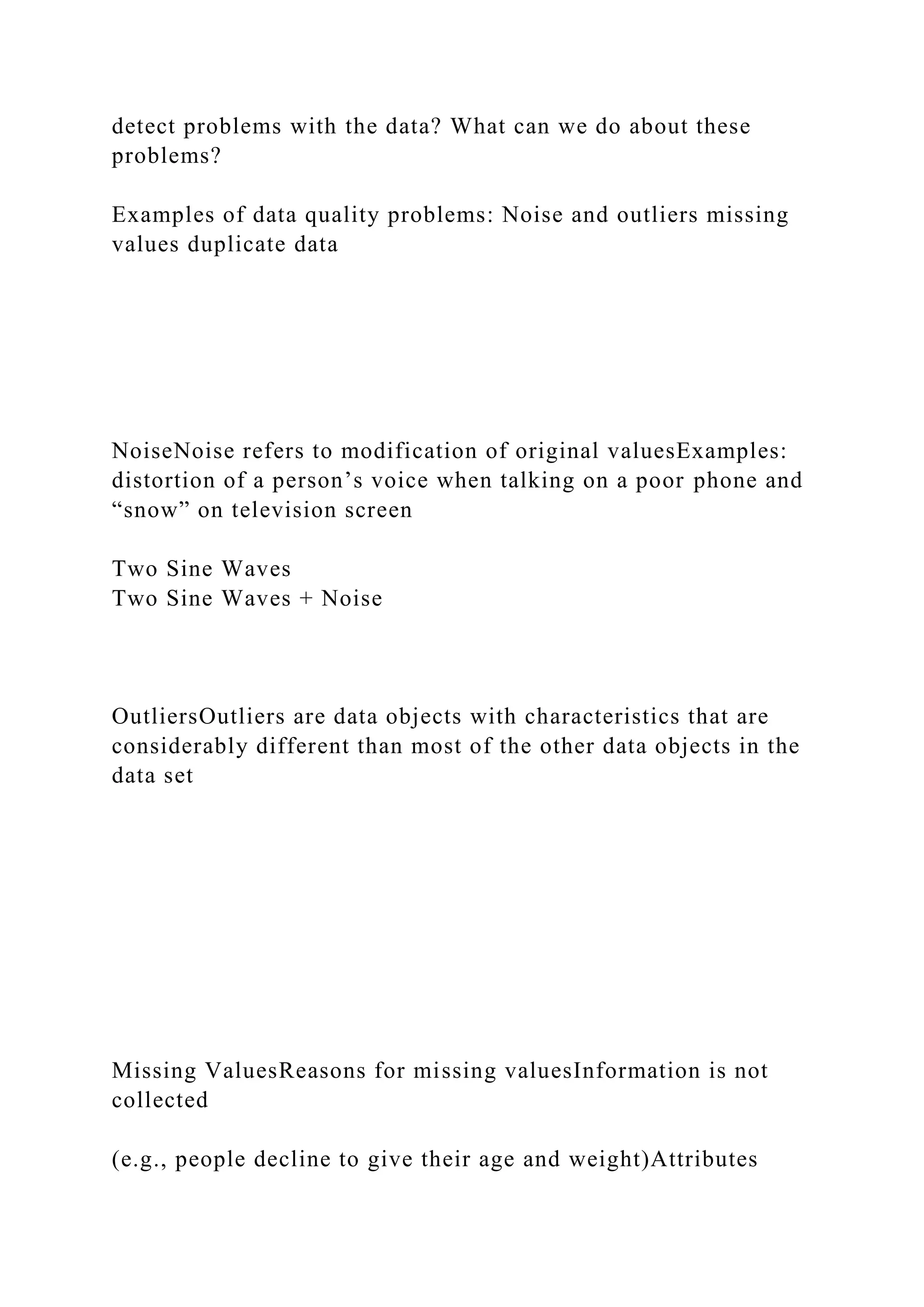 detect problems with the data? What can we do about these
problems?
Examples of data quality problems: Noise and outliers missing
values duplicate data
NoiseNoise refers to modification of original valuesExamples:
distortion of a person’s voice when talking on a poor phone and
“snow” on television screen
Two Sine Waves
Two Sine Waves + Noise
OutliersOutliers are data objects with characteristics that are
considerably different than most of the other data objects in the
data set
Missing ValuesReasons for missing valuesInformation is not
collected
(e.g., people decline to give their age and weight)Attributes
 