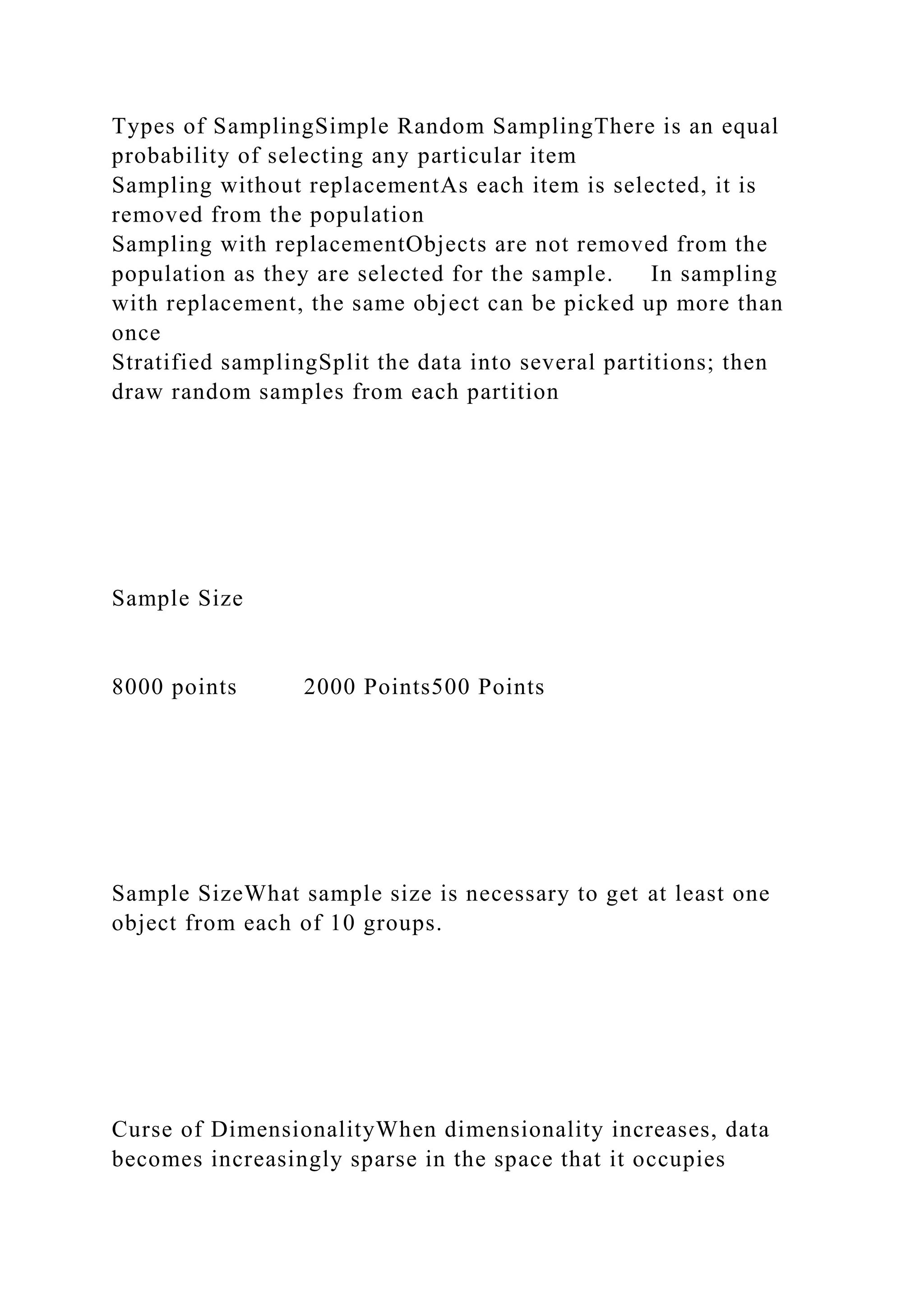 Types of SamplingSimple Random SamplingThere is an equal
probability of selecting any particular item
Sampling without replacementAs each item is selected, it is
removed from the population
Sampling with replacementObjects are not removed from the
population as they are selected for the sample. In sampling
with replacement, the same object can be picked up more than
once
Stratified samplingSplit the data into several partitions; then
draw random samples from each partition
Sample Size
8000 points 2000 Points500 Points
Sample SizeWhat sample size is necessary to get at least one
object from each of 10 groups.
Curse of DimensionalityWhen dimensionality increases, data
becomes increasingly sparse in the space that it occupies
 