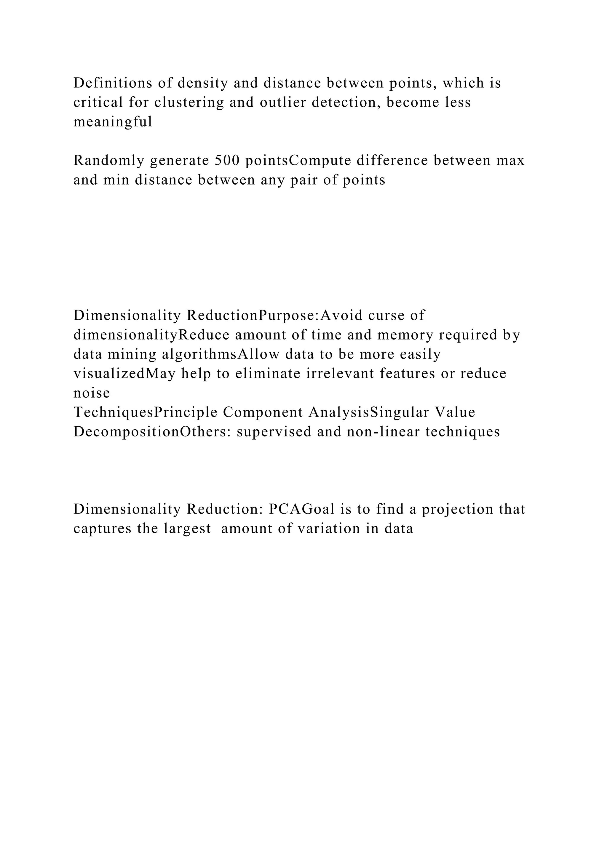 Definitions of density and distance between points, which is
critical for clustering and outlier detection, become less
meaningful
Randomly generate 500 pointsCompute difference between max
and min distance between any pair of points
Dimensionality ReductionPurpose:Avoid curse of
dimensionalityReduce amount of time and memory required by
data mining algorithmsAllow data to be more easily
visualizedMay help to eliminate irrelevant features or reduce
noise
TechniquesPrinciple Component AnalysisSingular Value
DecompositionOthers: supervised and non-linear techniques
Dimensionality Reduction: PCAGoal is to find a projection that
captures the largest amount of variation in data
 