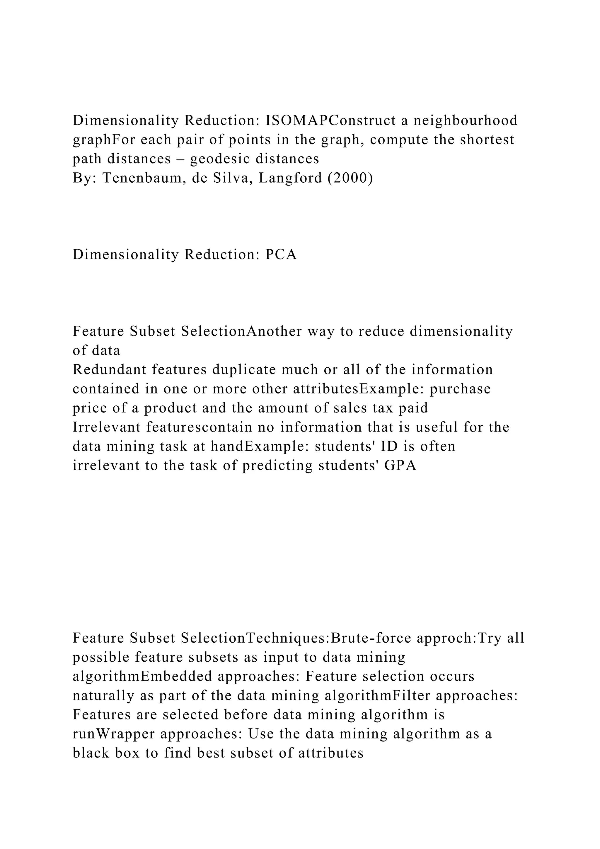 Dimensionality Reduction: ISOMAPConstruct a neighbourhood
graphFor each pair of points in the graph, compute the shortest
path distances – geodesic distances
By: Tenenbaum, de Silva, Langford (2000)
Dimensionality Reduction: PCA
Feature Subset SelectionAnother way to reduce dimensionality
of data
Redundant features duplicate much or all of the information
contained in one or more other attributesExample: purchase
price of a product and the amount of sales tax paid
Irrelevant featurescontain no information that is useful for the
data mining task at handExample: students' ID is often
irrelevant to the task of predicting students' GPA
Feature Subset SelectionTechniques:Brute-force approch:Try all
possible feature subsets as input to data mining
algorithmEmbedded approaches: Feature selection occurs
naturally as part of the data mining algorithmFilter approaches:
Features are selected before data mining algorithm is
runWrapper approaches: Use the data mining algorithm as a
black box to find best subset of attributes
 