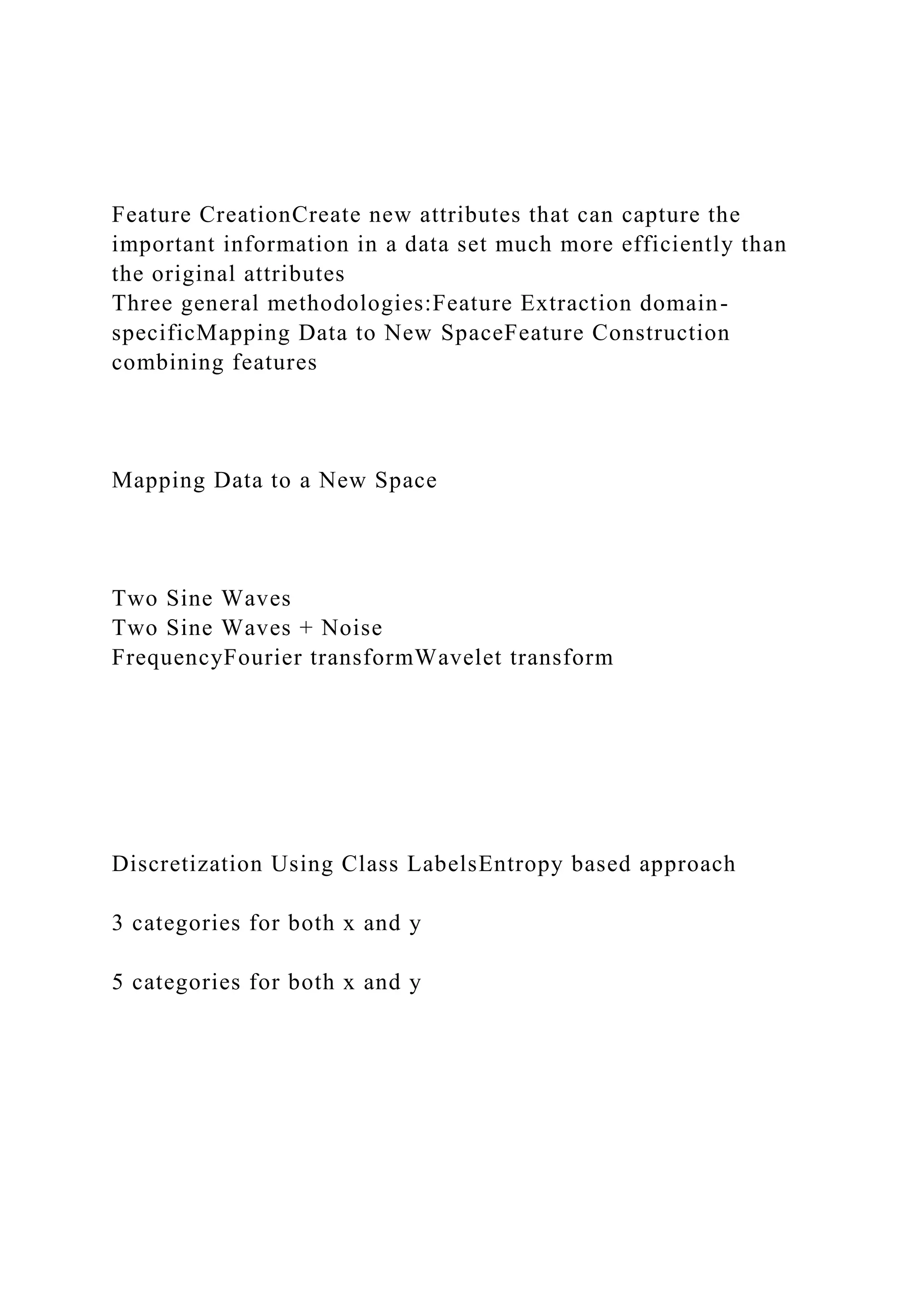 Feature CreationCreate new attributes that can capture the
important information in a data set much more efficiently than
the original attributes
Three general methodologies:Feature Extraction domain-
specificMapping Data to New SpaceFeature Construction
combining features
Mapping Data to a New Space
Two Sine Waves
Two Sine Waves + Noise
FrequencyFourier transformWavelet transform
Discretization Using Class LabelsEntropy based approach
3 categories for both x and y
5 categories for both x and y
 