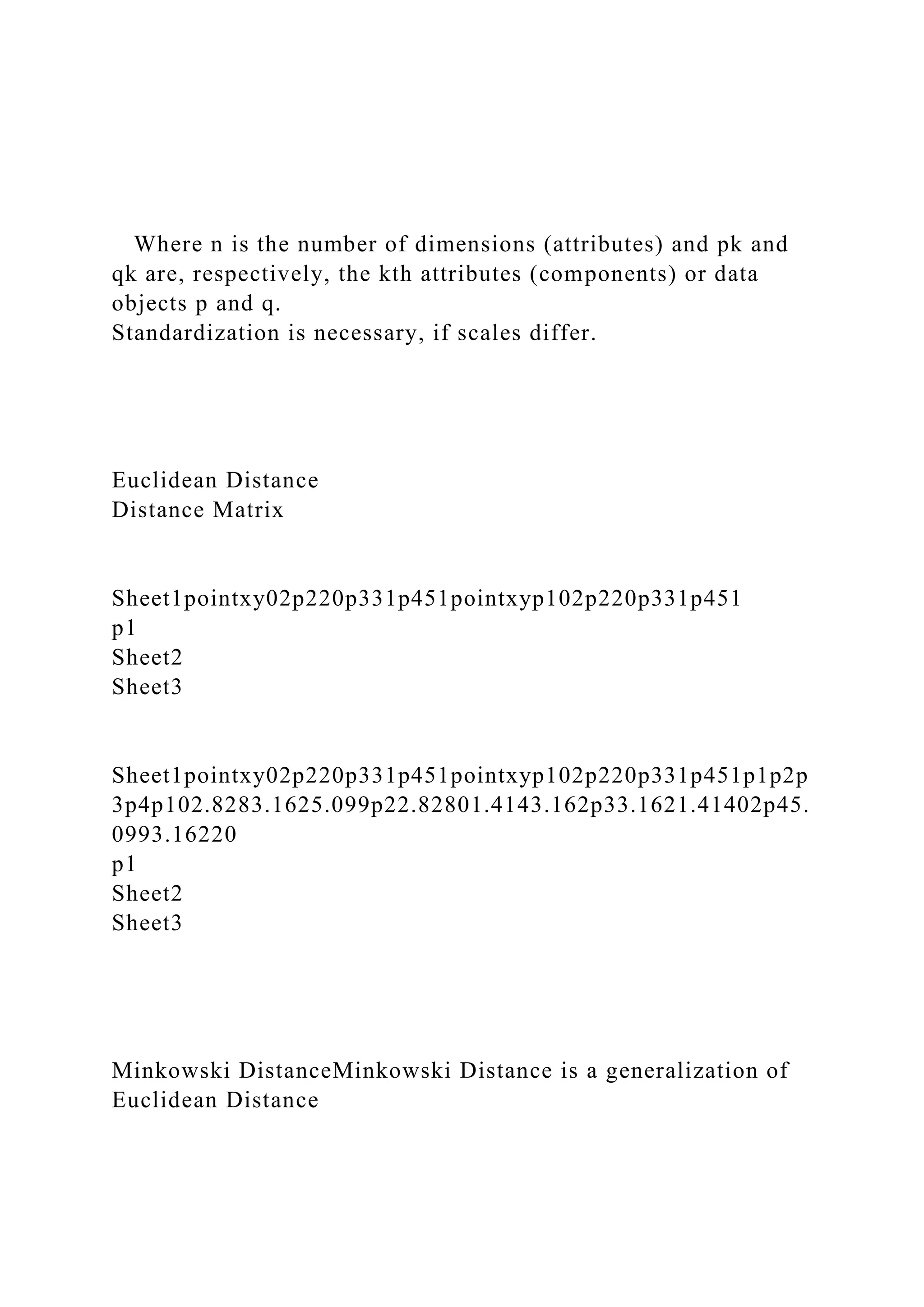 Where n is the number of dimensions (attributes) and pk and
qk are, respectively, the kth attributes (components) or data
objects p and q.
Standardization is necessary, if scales differ.
Euclidean Distance
Distance Matrix
Sheet1pointxy02p220p331p451pointxyp102p220p331p451
p1
Sheet2
Sheet3
Sheet1pointxy02p220p331p451pointxyp102p220p331p451p1p2p
3p4p102.8283.1625.099p22.82801.4143.162p33.1621.41402p45.
0993.16220
p1
Sheet2
Sheet3
Minkowski DistanceMinkowski Distance is a generalization of
Euclidean Distance
 