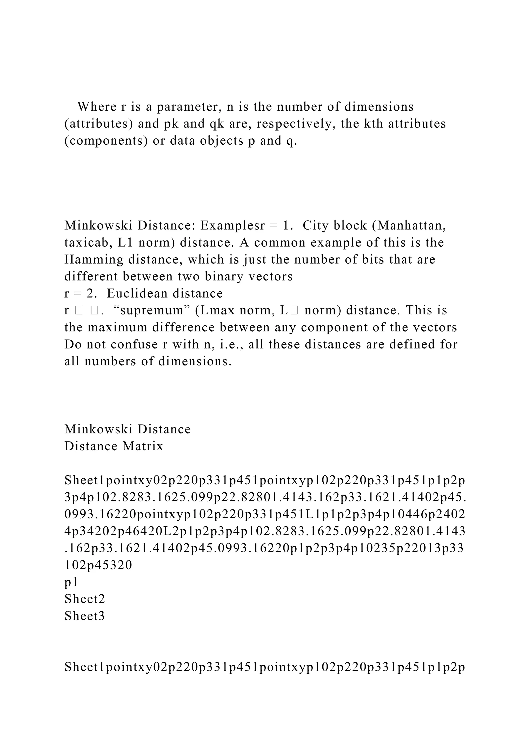 Where r is a parameter, n is the number of dimensions
(attributes) and pk and qk are, respectively, the kth attributes
(components) or data objects p and q.
Minkowski Distance: Examplesr = 1. City block (Manhattan,
taxicab, L1 norm) distance. A common example of this is the
Hamming distance, which is just the number of bits that are
different between two binary vectors
r = 2. Euclidean distance
the maximum difference between any component of the vectors
Do not confuse r with n, i.e., all these distances are defined for
all numbers of dimensions.
Minkowski Distance
Distance Matrix
Sheet1pointxy02p220p331p451pointxyp102p220p331p451p1p2p
3p4p102.8283.1625.099p22.82801.4143.162p33.1621.41402p45.
0993.16220pointxyp102p220p331p451L1p1p2p3p4p10446p2402
4p34202p46420L2p1p2p3p4p102.8283.1625.099p22.82801.4143
.162p33.1621.41402p45.0993.16220p1p2p3p4p10235p22013p33
102p45320
p1
Sheet2
Sheet3
Sheet1pointxy02p220p331p451pointxyp102p220p331p451p1p2p
 