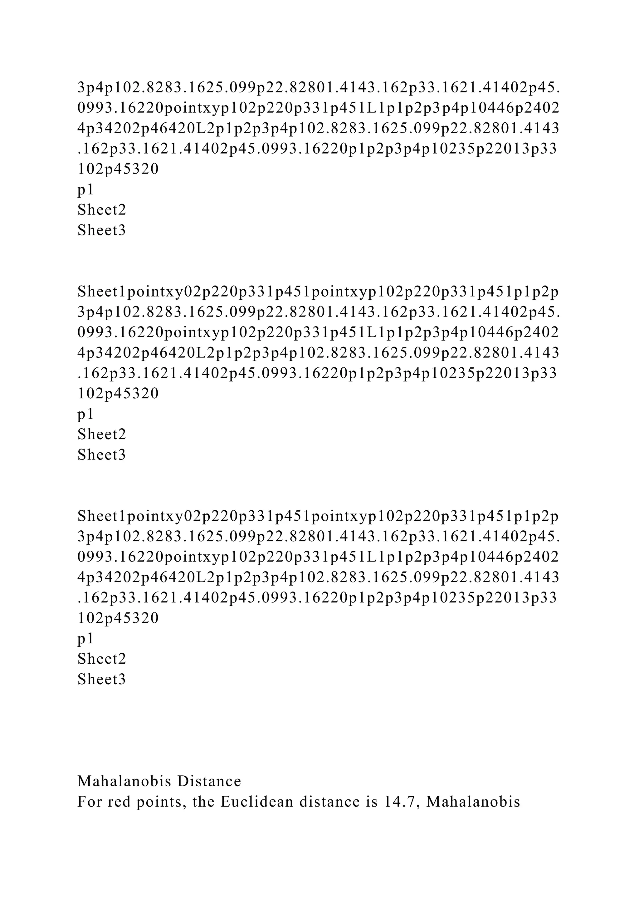 3p4p102.8283.1625.099p22.82801.4143.162p33.1621.41402p45.
0993.16220pointxyp102p220p331p451L1p1p2p3p4p10446p2402
4p34202p46420L2p1p2p3p4p102.8283.1625.099p22.82801.4143
.162p33.1621.41402p45.0993.16220p1p2p3p4p10235p22013p33
102p45320
p1
Sheet2
Sheet3
Sheet1pointxy02p220p331p451pointxyp102p220p331p451p1p2p
3p4p102.8283.1625.099p22.82801.4143.162p33.1621.41402p45.
0993.16220pointxyp102p220p331p451L1p1p2p3p4p10446p2402
4p34202p46420L2p1p2p3p4p102.8283.1625.099p22.82801.4143
.162p33.1621.41402p45.0993.16220p1p2p3p4p10235p22013p33
102p45320
p1
Sheet2
Sheet3
Sheet1pointxy02p220p331p451pointxyp102p220p331p451p1p2p
3p4p102.8283.1625.099p22.82801.4143.162p33.1621.41402p45.
0993.16220pointxyp102p220p331p451L1p1p2p3p4p10446p2402
4p34202p46420L2p1p2p3p4p102.8283.1625.099p22.82801.4143
.162p33.1621.41402p45.0993.16220p1p2p3p4p10235p22013p33
102p45320
p1
Sheet2
Sheet3
Mahalanobis Distance
For red points, the Euclidean distance is 14.7, Mahalanobis
 