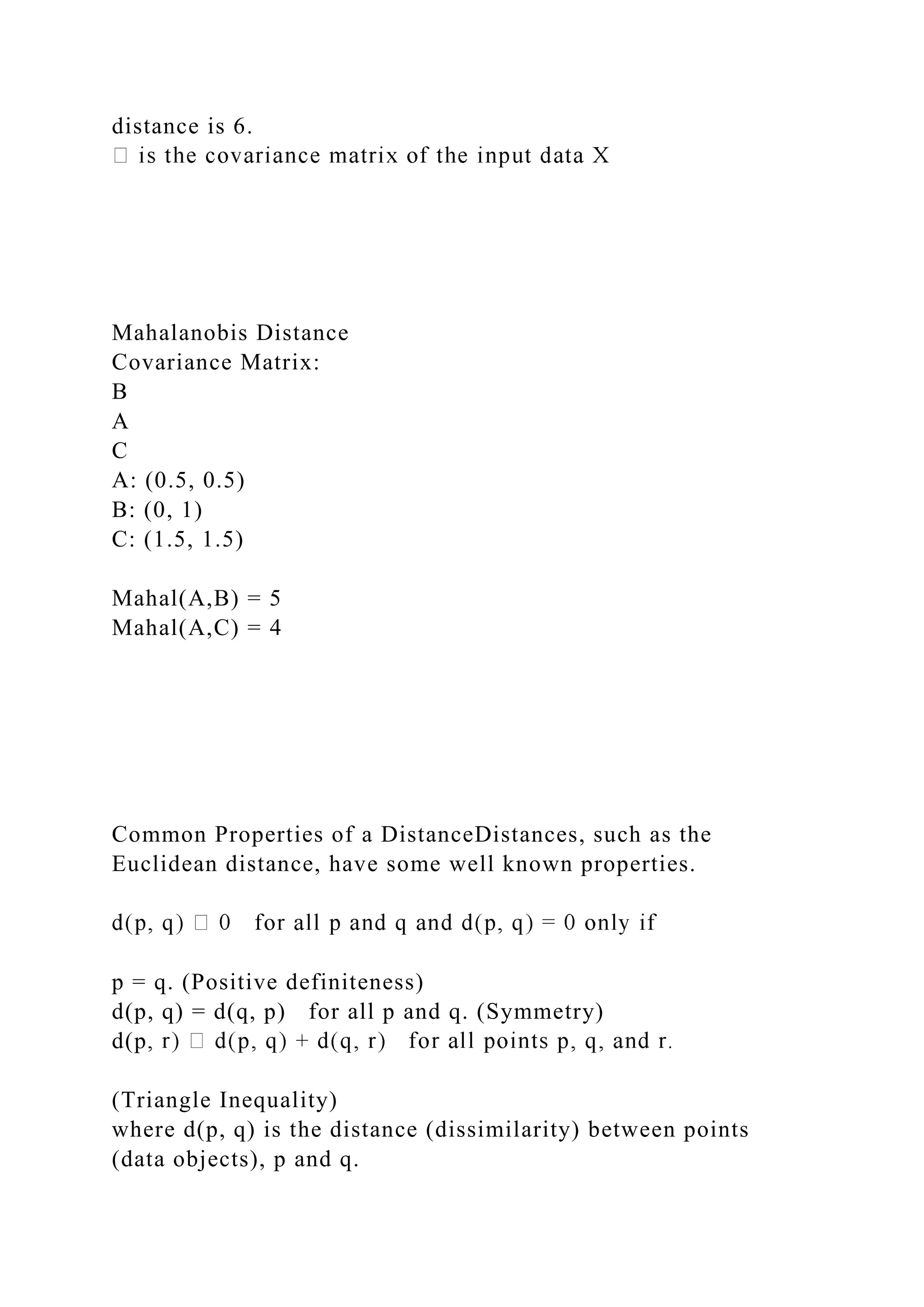 distance is 6.
Mahalanobis Distance
Covariance Matrix:
B
A
C
A: (0.5, 0.5)
B: (0, 1)
C: (1.5, 1.5)
Mahal(A,B) = 5
Mahal(A,C) = 4
Common Properties of a DistanceDistances, such as the
Euclidean distance, have some well known properties.
p = q. (Positive definiteness)
d(p, q) = d(q, p) for all p and q. (Symmetry)
d(p
(Triangle Inequality)
where d(p, q) is the distance (dissimilarity) between points
(data objects), p and q.
 