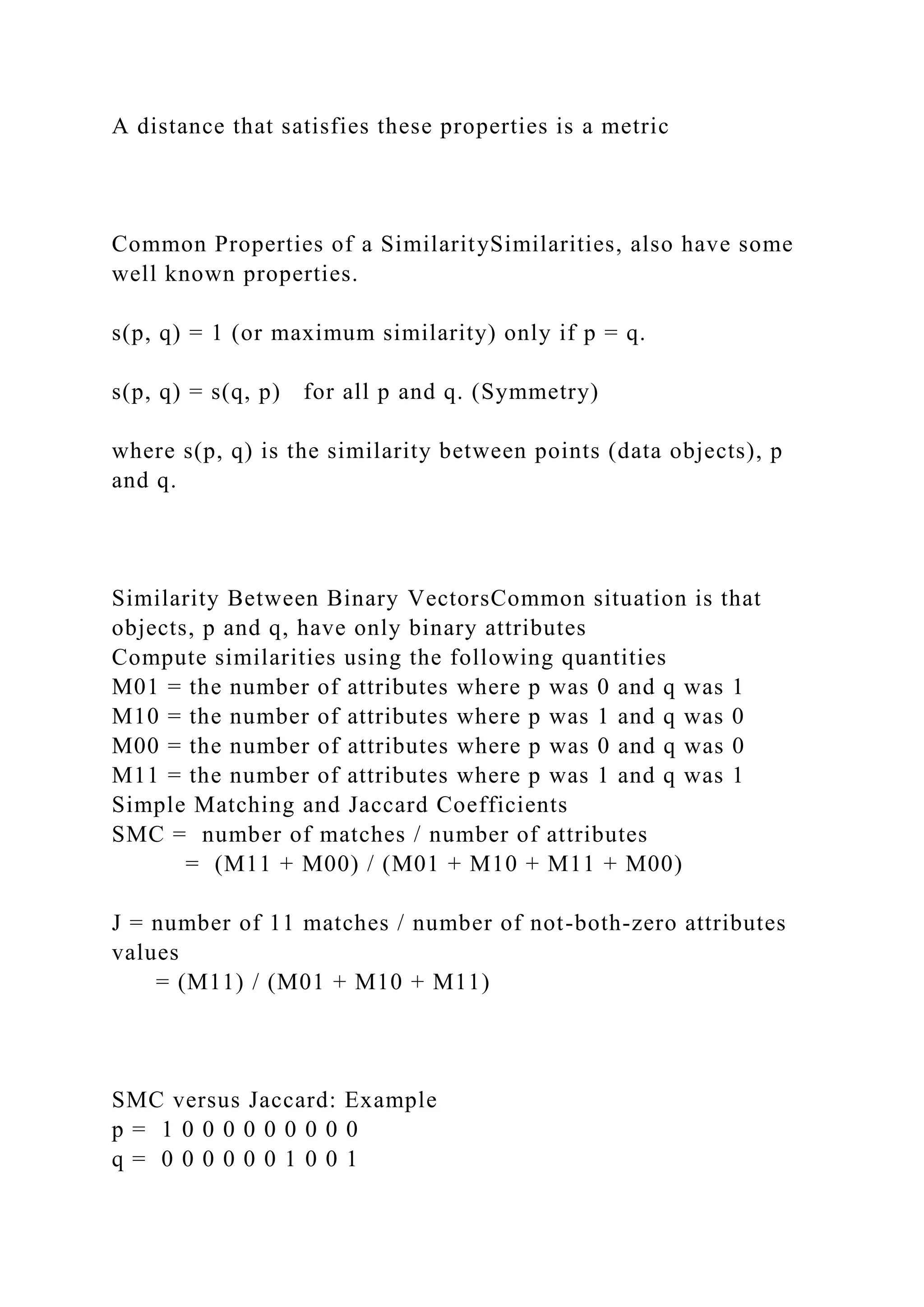 A distance that satisfies these properties is a metric
Common Properties of a SimilaritySimilarities, also have some
well known properties.
s(p, q) = 1 (or maximum similarity) only if p = q.
s(p, q) = s(q, p) for all p and q. (Symmetry)
where s(p, q) is the similarity between points (data objects), p
and q.
Similarity Between Binary VectorsCommon situation is that
objects, p and q, have only binary attributes
Compute similarities using the following quantities
M01 = the number of attributes where p was 0 and q was 1
M10 = the number of attributes where p was 1 and q was 0
M00 = the number of attributes where p was 0 and q was 0
M11 = the number of attributes where p was 1 and q was 1
Simple Matching and Jaccard Coefficients
SMC = number of matches / number of attributes
= (M11 + M00) / (M01 + M10 + M11 + M00)
J = number of 11 matches / number of not-both-zero attributes
values
= (M11) / (M01 + M10 + M11)
SMC versus Jaccard: Example
p = 1 0 0 0 0 0 0 0 0 0
q = 0 0 0 0 0 0 1 0 0 1
 