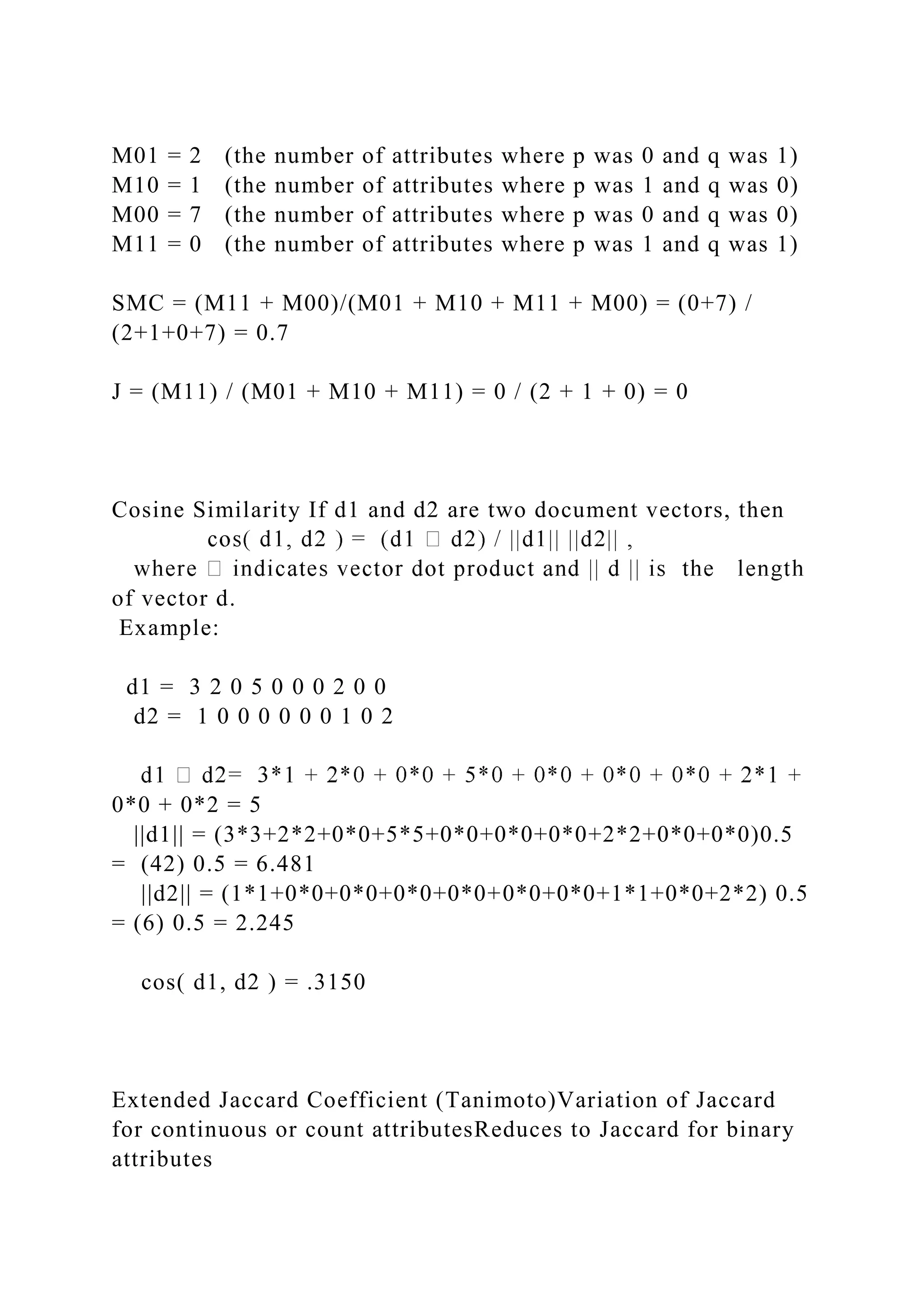 M01 = 2 (the number of attributes where p was 0 and q was 1)
M10 = 1 (the number of attributes where p was 1 and q was 0)
M00 = 7 (the number of attributes where p was 0 and q was 0)
M11 = 0 (the number of attributes where p was 1 and q was 1)
SMC = (M11 + M00)/(M01 + M10 + M11 + M00) = (0+7) /
(2+1+0+7) = 0.7
J = (M11) / (M01 + M10 + M11) = 0 / (2 + 1 + 0) = 0
Cosine Similarity If d1 and d2 are two document vectors, then
of vector d.
Example:
d1 = 3 2 0 5 0 0 0 2 0 0
d2 = 1 0 0 0 0 0 0 1 0 2
0*0 + 0*2 = 5
||d1|| = (3*3+2*2+0*0+5*5+0*0+0*0+0*0+2*2+0*0+0*0)0.5
= (42) 0.5 = 6.481
||d2|| = (1*1+0*0+0*0+0*0+0*0+0*0+0*0+1*1+0*0+2*2) 0.5
= (6) 0.5 = 2.245
cos( d1, d2 ) = .3150
Extended Jaccard Coefficient (Tanimoto)Variation of Jaccard
for continuous or count attributesReduces to Jaccard for binary
attributes
 