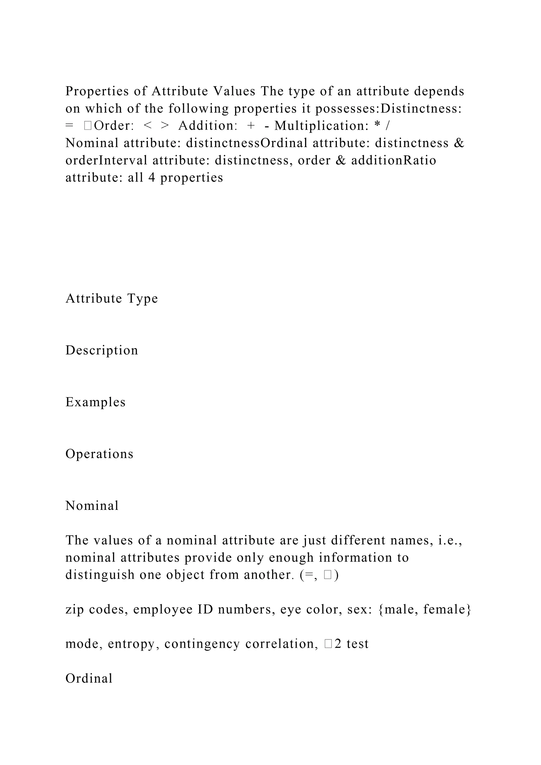 Properties of Attribute Values The type of an attribute depends
on which of the following properties it possesses:Distinctness:
- Multiplication: * /
Nominal attribute: distinctnessOrdinal attribute: distinctness &
orderInterval attribute: distinctness, order & additionRatio
attribute: all 4 properties
Attribute Type
Description
Examples
Operations
Nominal
The values of a nominal attribute are just different names, i.e.,
nominal attributes provide only enough information to
zip codes, employee ID numbers, eye color, sex: {male, female}
Ordinal
 