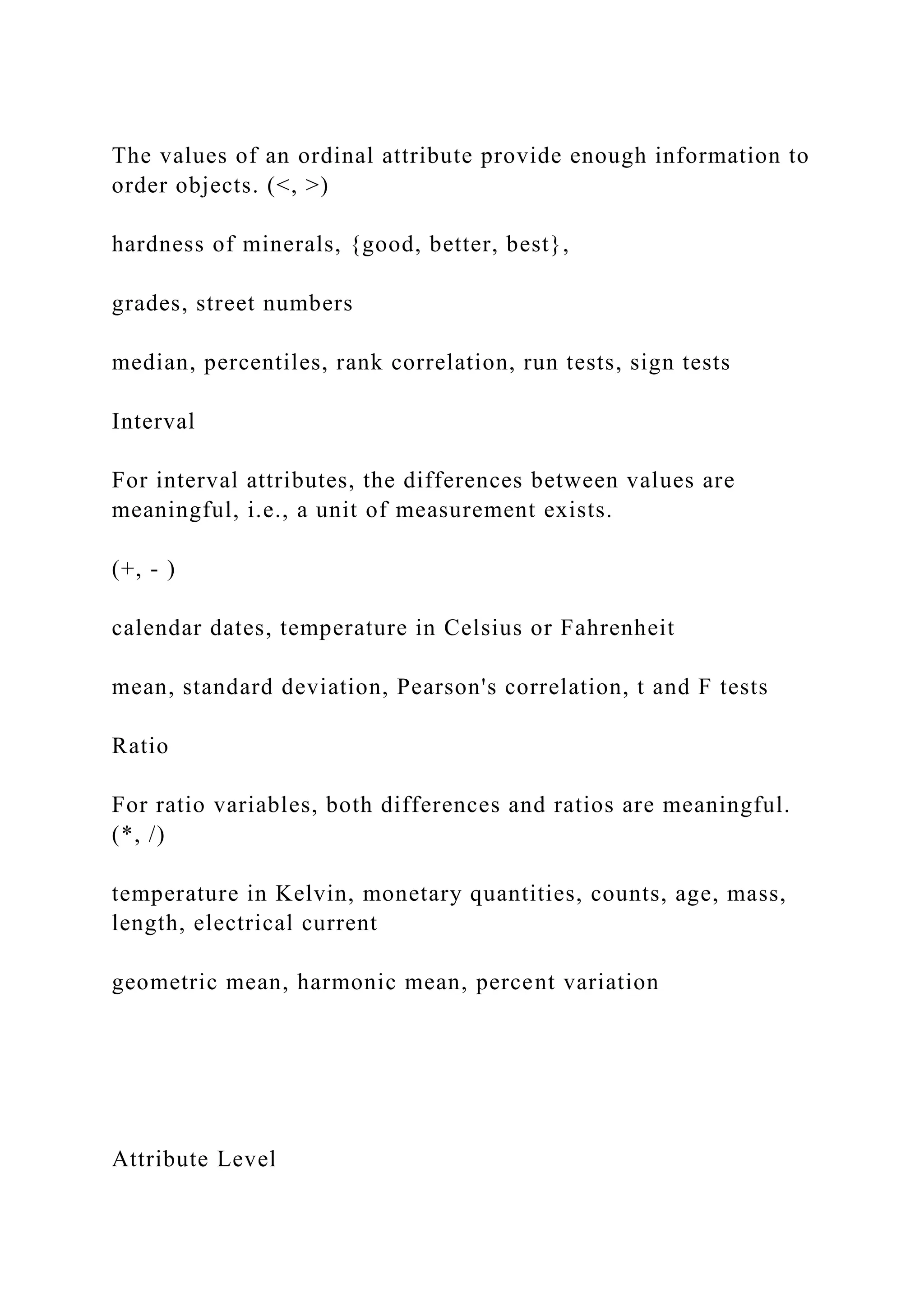 The values of an ordinal attribute provide enough information to
order objects. (<, >)
hardness of minerals, {good, better, best},
grades, street numbers
median, percentiles, rank correlation, run tests, sign tests
Interval
For interval attributes, the differences between values are
meaningful, i.e., a unit of measurement exists.
(+, - )
calendar dates, temperature in Celsius or Fahrenheit
mean, standard deviation, Pearson's correlation, t and F tests
Ratio
For ratio variables, both differences and ratios are meaningful.
(*, /)
temperature in Kelvin, monetary quantities, counts, age, mass,
length, electrical current
geometric mean, harmonic mean, percent variation
Attribute Level
 