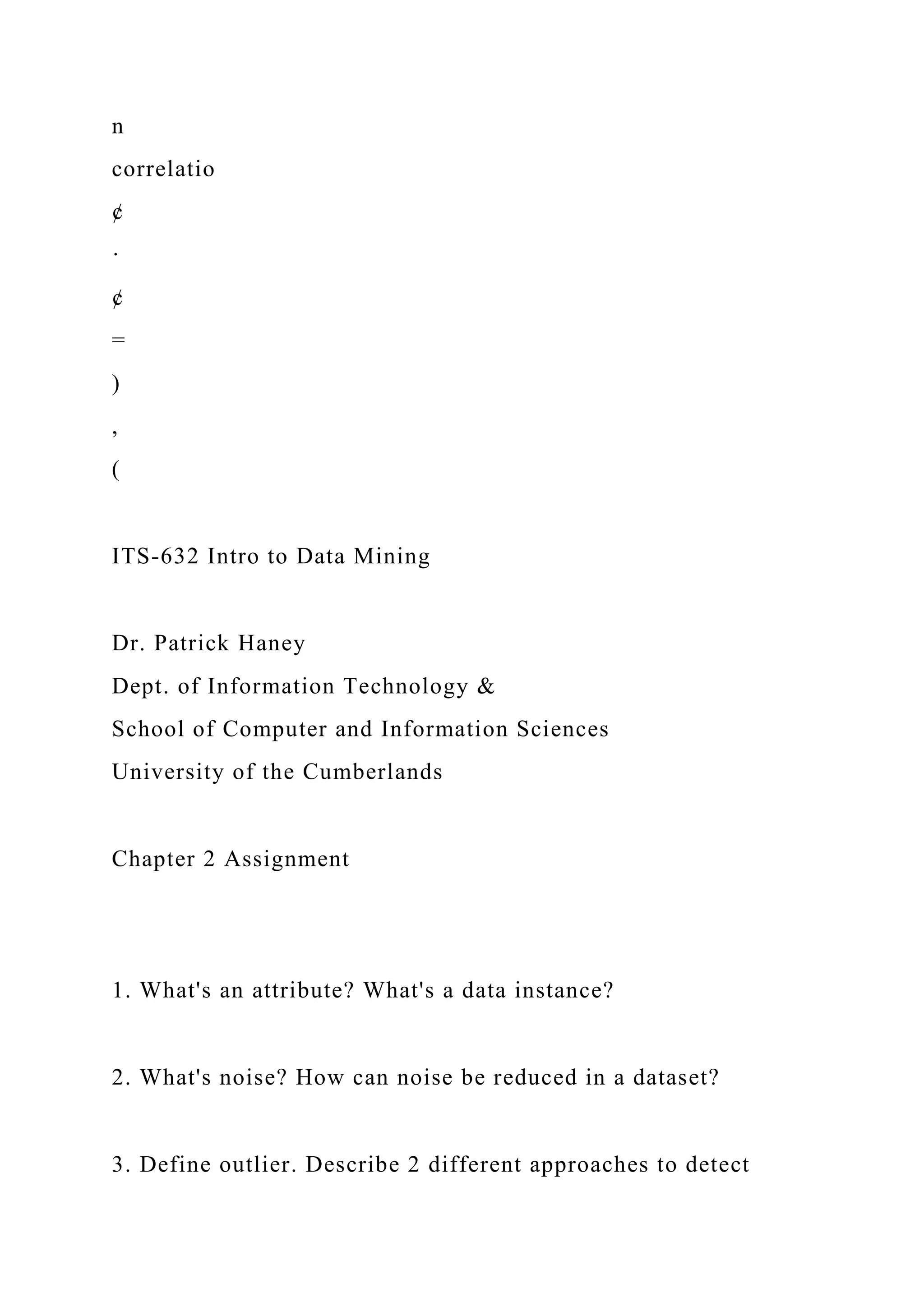 n
correlatio
¢
·
¢
=
)
,
(
ITS-632 Intro to Data Mining
Dr. Patrick Haney
Dept. of Information Technology &
School of Computer and Information Sciences
University of the Cumberlands
Chapter 2 Assignment
1. What's an attribute? What's a data instance?
2. What's noise? How can noise be reduced in a dataset?
3. Define outlier. Describe 2 different approaches to detect
 