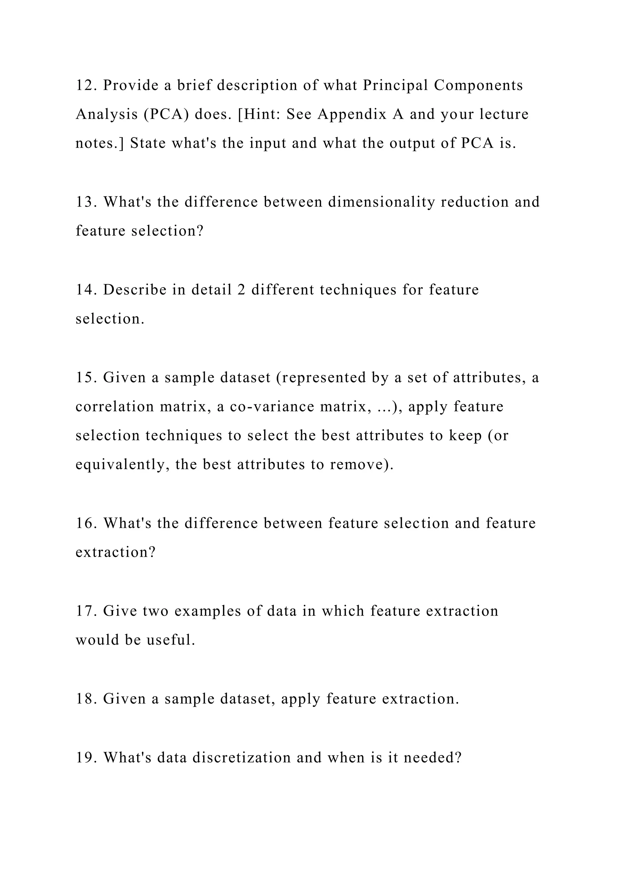 12. Provide a brief description of what Principal Components
Analysis (PCA) does. [Hint: See Appendix A and your lecture
notes.] State what's the input and what the output of PCA is.
13. What's the difference between dimensionality reduction and
feature selection?
14. Describe in detail 2 different techniques for feature
selection.
15. Given a sample dataset (represented by a set of attributes, a
correlation matrix, a co-variance matrix, ...), apply feature
selection techniques to select the best attributes to keep (or
equivalently, the best attributes to remove).
16. What's the difference between feature selection and feature
extraction?
17. Give two examples of data in which feature extraction
would be useful.
18. Given a sample dataset, apply feature extraction.
19. What's data discretization and when is it needed?
 