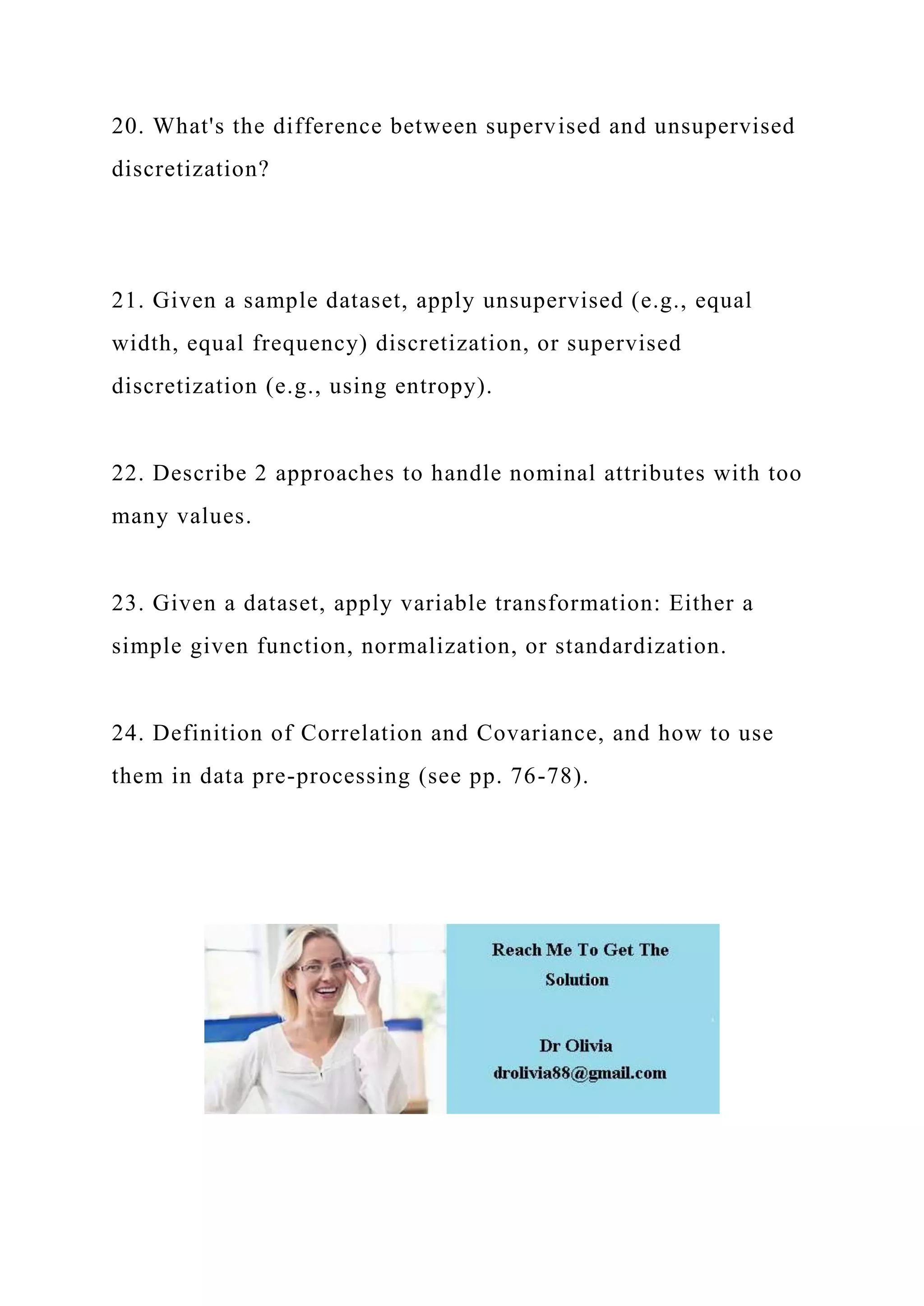 20. What's the difference between supervised and unsupervised
discretization?
21. Given a sample dataset, apply unsupervised (e.g., equal
width, equal frequency) discretization, or supervised
discretization (e.g., using entropy).
22. Describe 2 approaches to handle nominal attributes with too
many values.
23. Given a dataset, apply variable transformation: Either a
simple given function, normalization, or standardization.
24. Definition of Correlation and Covariance, and how to use
them in data pre-processing (see pp. 76-78).
 