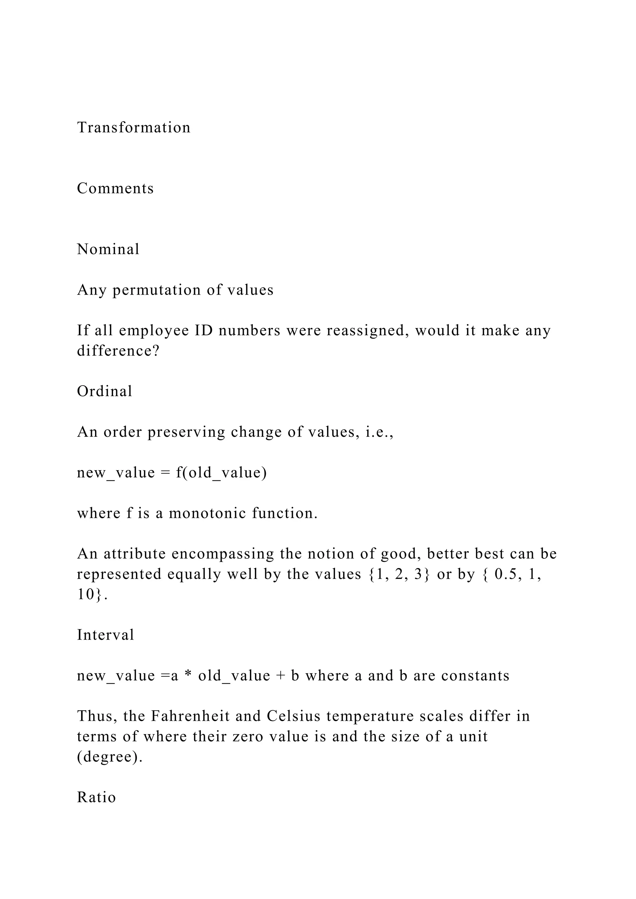 Transformation
Comments
Nominal
Any permutation of values
If all employee ID numbers were reassigned, would it make any
difference?
Ordinal
An order preserving change of values, i.e.,
new_value = f(old_value)
where f is a monotonic function.
An attribute encompassing the notion of good, better best can be
represented equally well by the values {1, 2, 3} or by { 0.5, 1,
10}.
Interval
new_value =a * old_value + b where a and b are constants
Thus, the Fahrenheit and Celsius temperature scales differ in
terms of where their zero value is and the size of a unit
(degree).
Ratio
 
