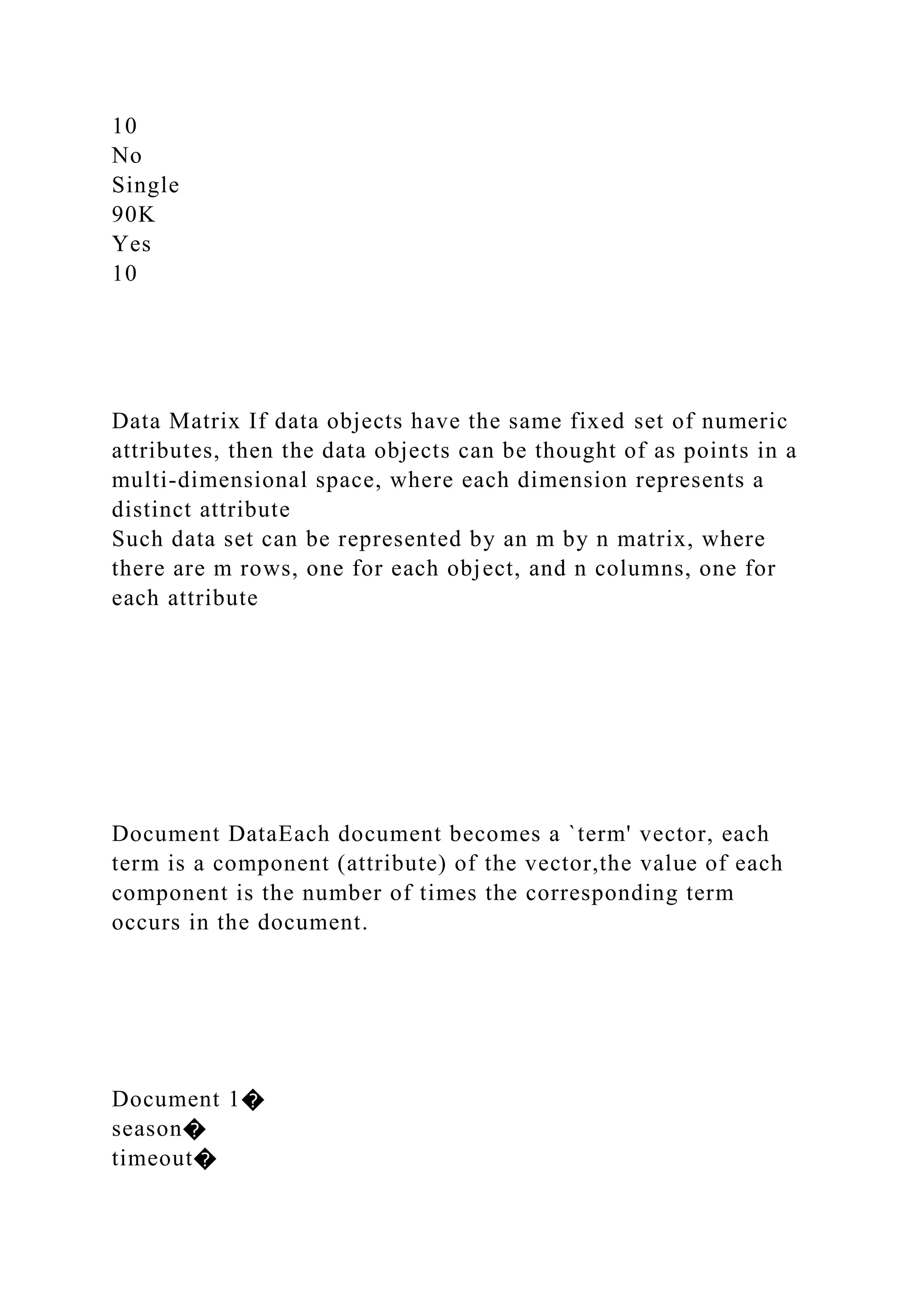10
No
Single
90K
Yes
10
Data Matrix If data objects have the same fixed set of numeric
attributes, then the data objects can be thought of as points in a
multi-dimensional space, where each dimension represents a
distinct attribute
Such data set can be represented by an m by n matrix, where
there are m rows, one for each object, and n columns, one for
each attribute
Document DataEach document becomes a `term' vector, each
term is a component (attribute) of the vector,the value of each
component is the number of times the corresponding term
occurs in the document.
Document 1�
season�
timeout�
 