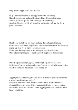 may not be applicable to all cases
(e.g., annual income is not applicable to children)
Handling missing valuesEliminate Data ObjectsEstimate
Missing ValuesIgnore the Missing Value During
AnalysisReplace with all possible values (weighted by their
probabilities)
Duplicate DataData set may include data objects that are
duplicates, or almost duplicates of one anotherMajor issue when
merging data from heterogeous sources
Examples:Same person with multiple email addresses
Data cleaningProcess of dealing with duplicate data issues
Data PreprocessingAggregationSamplingDimensionality
ReductionFeature subset selectionFeature creationDiscretization
and BinarizationAttribute Transformation
AggregationCombining two or more attributes (or objects) into
a single attribute (or object)
PurposeData reduction Reduce the number of attributes or
objectsChange of scale Cities aggregated into regions, states,
countries, etcMore “stable” data Aggregated data tends to have
less variability
 