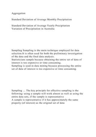 Aggregation
Standard Deviation of Average Monthly Precipitation
Standard Deviation of Average Yearly Precipitation
Variation of Precipitation in Australia
Sampling Sampling is the main technique employed for data
selection.It is often used for both the preliminary investigation
of the data and the final data analysis.
Statisticians sample because obtaining the entire set of data of
interest is too expensive or time consuming.
Sampling is used in data mining because processing the entire
set of data of interest is too expensive or time consuming.
Sampling … The key principle for effective sampling is the
following: using a sample will work almost as well as using the
entire data sets, if the sample is representative
A sample is representative if it has approximately the same
property (of interest) as the original set of data
 