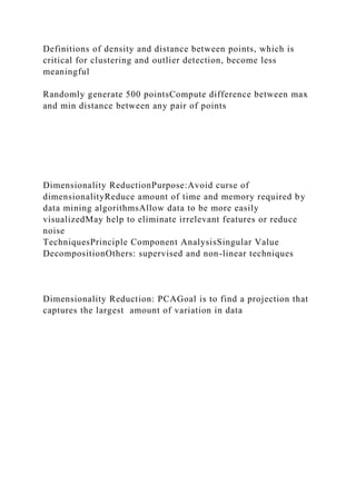 Definitions of density and distance between points, which is
critical for clustering and outlier detection, become less
meaningful
Randomly generate 500 pointsCompute difference between max
and min distance between any pair of points
Dimensionality ReductionPurpose:Avoid curse of
dimensionalityReduce amount of time and memory required by
data mining algorithmsAllow data to be more easily
visualizedMay help to eliminate irrelevant features or reduce
noise
TechniquesPrinciple Component AnalysisSingular Value
DecompositionOthers: supervised and non-linear techniques
Dimensionality Reduction: PCAGoal is to find a projection that
captures the largest amount of variation in data
 